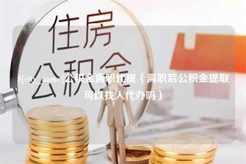 三门峡公积金离职代提（离职后公积金提取可以找人代办吗）