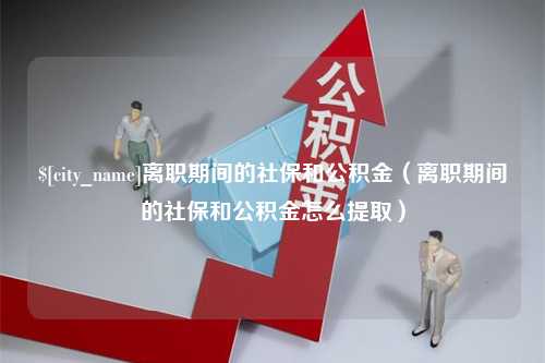 三门峡离职期间的社保和公积金（离职期间的社保和公积金怎么提取）