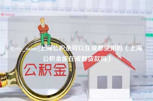 三门峡上海公积金可以在成都使用吗（上海公积金能在成都贷款吗）