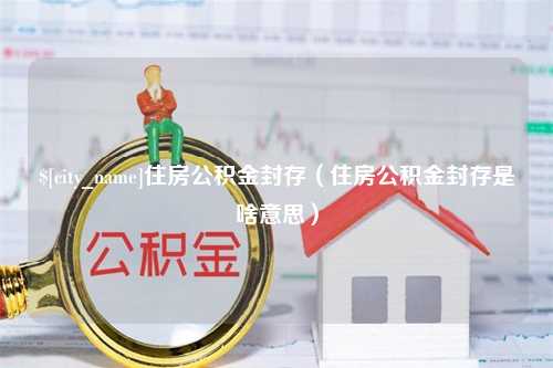 三门峡住房公积金封存（住房公积金封存是啥意思）