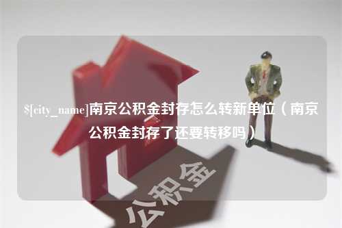 三门峡南京公积金封存怎么转新单位（南京公积金封存了还要转移吗）